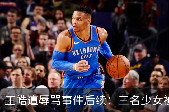 王皓遭辱骂事件后续：三名少女被拘，身份揭示引人深思